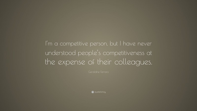 Geraldine Ferraro Quote: “I’m a competitive person, but I have never understood people’s competitiveness at the expense of their colleagues.”