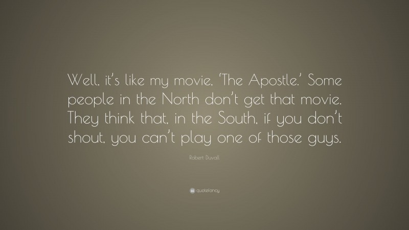 Robert Duvall Quote: “Well, it’s like my movie, ‘The Apostle.’ Some people in the North don’t get that movie. They think that, in the South, if you don’t shout, you can’t play one of those guys.”