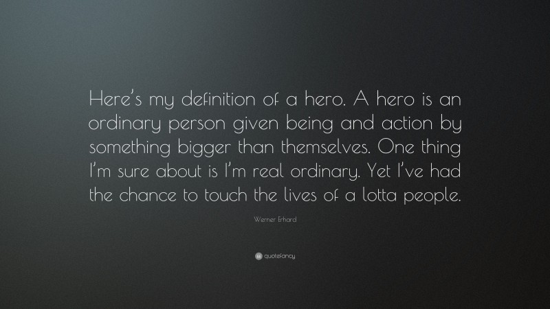 Werner Erhard Quote: “Here’s my definition of a hero. A hero is an ordinary person given being and action by something bigger than themselves. One thing I’m sure about is I’m real ordinary. Yet I’ve had the chance to touch the lives of a lotta people.”