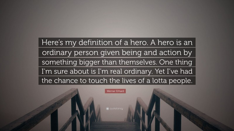 Werner Erhard Quote: “Here’s my definition of a hero. A hero is an ordinary person given being and action by something bigger than themselves. One thing I’m sure about is I’m real ordinary. Yet I’ve had the chance to touch the lives of a lotta people.”
