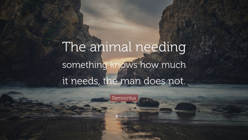 Democritus Quote: “The animal needing something knows how much it needs, the man does not.”