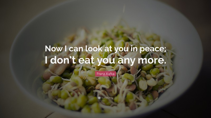 Franz Kafka Quote: “Now I can look at you in peace; I don’t eat you any more.”