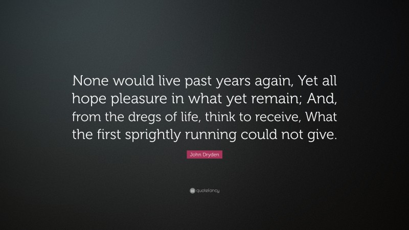 John Dryden Quote: “None would live past years again, Yet all hope pleasure in what yet remain; And, from the dregs of life, think to receive, What the first sprightly running could not give.”
