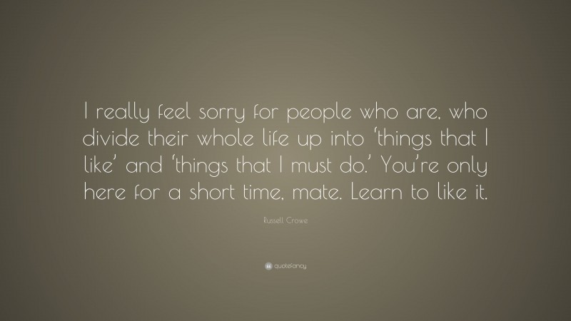 Russell Crowe Quote: “I really feel sorry for people who are, who divide their whole life up into ‘things that I like’ and ‘things that I must do.’ You’re only here for a short time, mate. Learn to like it.”