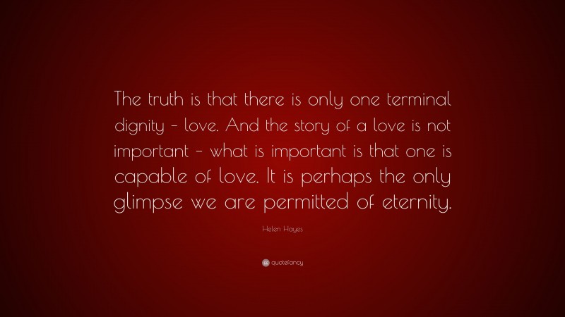 Helen Hayes Quote: “The truth is that there is only one terminal dignity – love. And the story of a love is not important – what is important is that one is capable of love. It is perhaps the only glimpse we are permitted of eternity.”