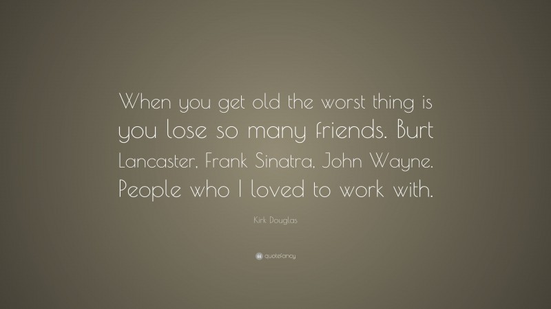 Kirk Douglas Quote: “When you get old the worst thing is you lose so many friends. Burt Lancaster, Frank Sinatra, John Wayne. People who I loved to work with.”