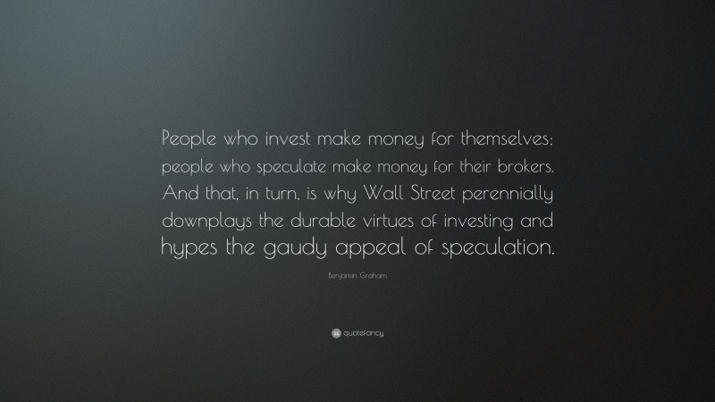 Benjamin Graham Quote: “People who invest make money for themselves; people who speculate make money for their brokers. And that, in turn, is why Wall Street perennially downplays the durable virtues of investing and hypes the gaudy appeal of speculation.”