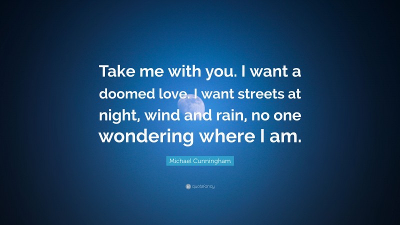 Michael Cunningham Quote: “Take me with you. I want a doomed love. I want streets at night, wind and rain, no one wondering where I am.”