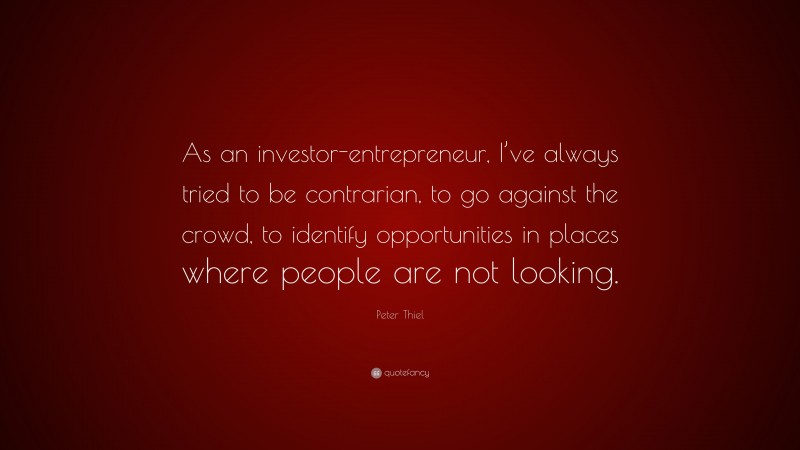 Peter Thiel Quote: “As an investor-entrepreneur, I’ve always tried to be contrarian, to go against the crowd, to identify opportunities in places where people are not looking.”