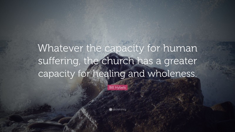 Bill Hybels Quote: “Whatever the capacity for human suffering, the church has a greater capacity for healing and wholeness.”