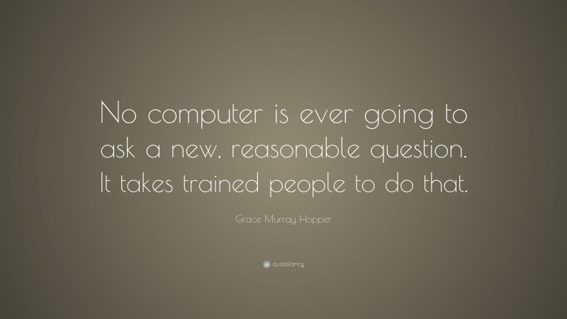 Grace Murray Hopper Quote: “No computer is ever going to ask a new, reasonable question. It takes trained people to do that.”