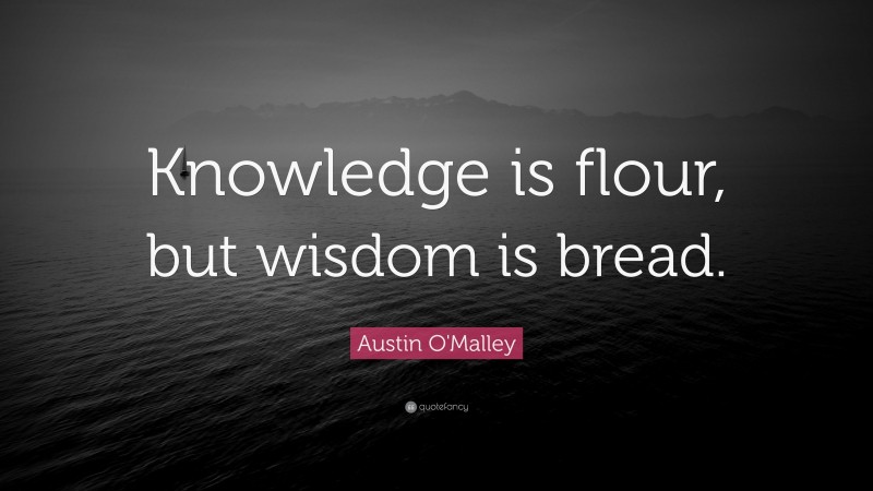 Austin O'Malley Quote: “Knowledge is flour, but wisdom is bread.”