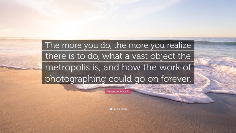 Berenice Abbott Quote: “The more you do, the more you realize there is to do, what a vast object the metropolis is, and how the work of photographing could go on forever.”