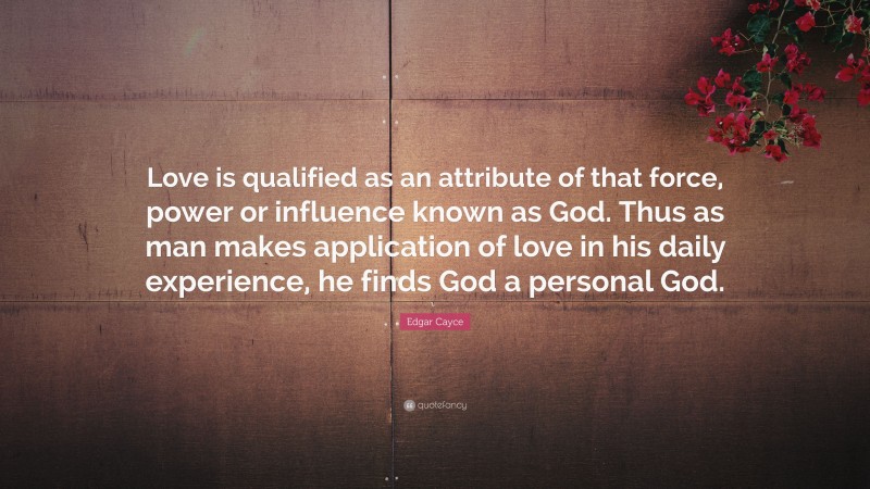 Edgar Cayce Quote: “Love is qualified as an attribute of that force, power or influence known as God. Thus as man makes application of love in his daily experience, he finds God a personal God.”