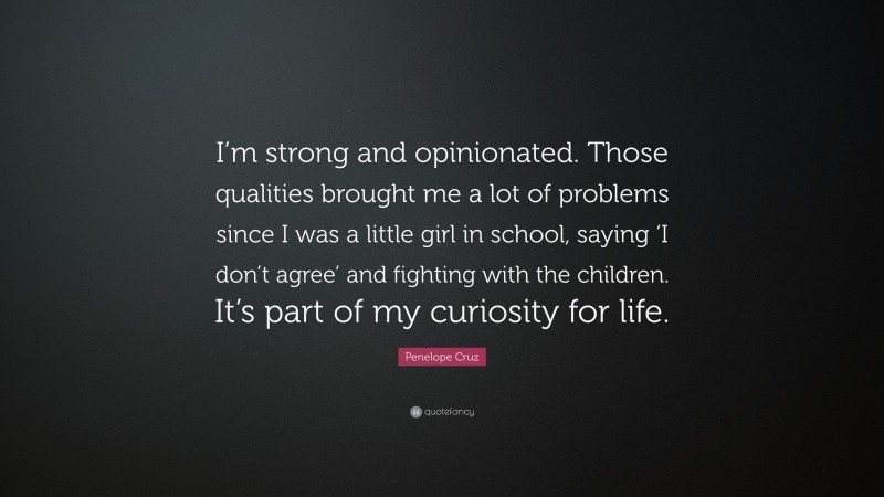 Penelope Cruz Quote: “I’m strong and opinionated. Those qualities brought me a lot of problems since I was a little girl in school, saying ‘I don’t agree’ and fighting with the children. It’s part of my curiosity for life.”