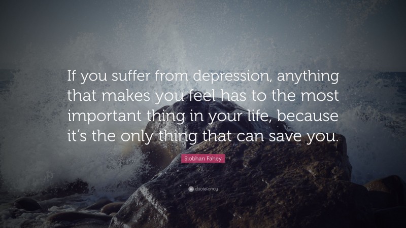 Siobhan Fahey Quote: “If you suffer from depression, anything that makes you feel has to the most important thing in your life, because it’s the only thing that can save you.”