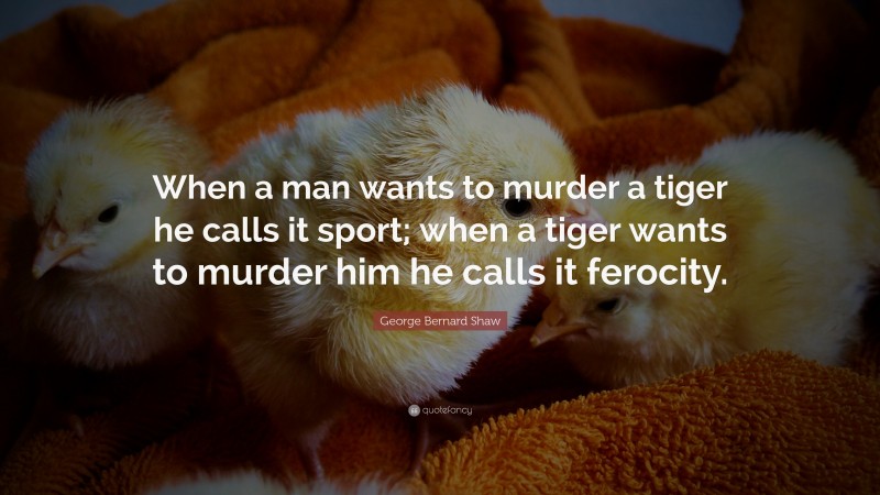 George Bernard Shaw Quote: “When a man wants to murder a tiger he calls it sport; when a tiger wants to murder him he calls it ferocity.”