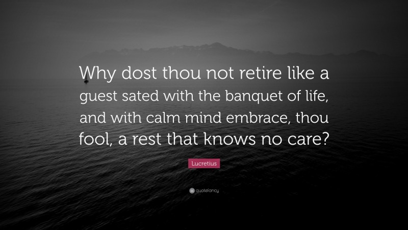 Lucretius Quote: “Why dost thou not retire like a guest sated with the banquet of life, and with calm mind embrace, thou fool, a rest that knows no care?”