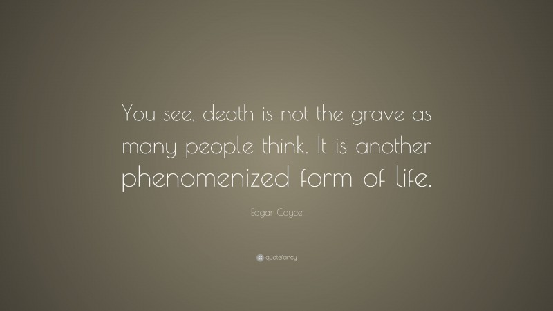 Edgar Cayce Quote: “You see, death is not the grave as many people think. It is another phenomenized form of life.”