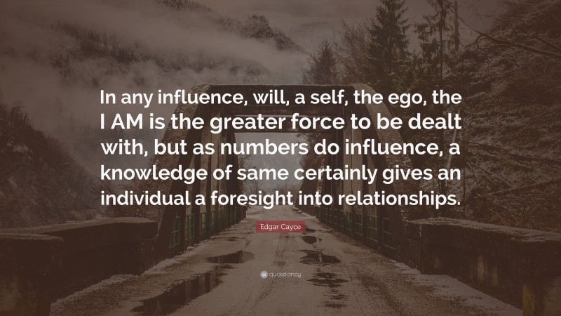 Edgar Cayce Quote: “In any influence, will, a self, the ego, the I AM is the greater force to be dealt with, but as numbers do influence, a knowledge of same certainly gives an individual a foresight into relationships.”