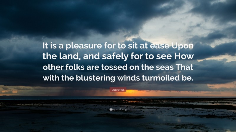 Lucretius Quote: “It is a pleasure for to sit at ease Upon the land, and safely for to see How other folks are tossed on the seas That with the blustering winds turmoiled be.”