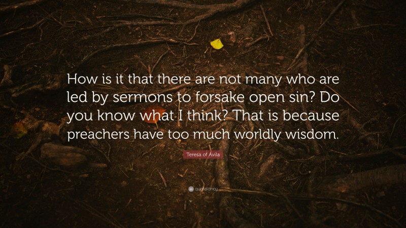 Teresa of Ávila Quote: “How is it that there are not many who are led by sermons to forsake open sin? Do you know what I think? That is because preachers have too much worldly wisdom.”