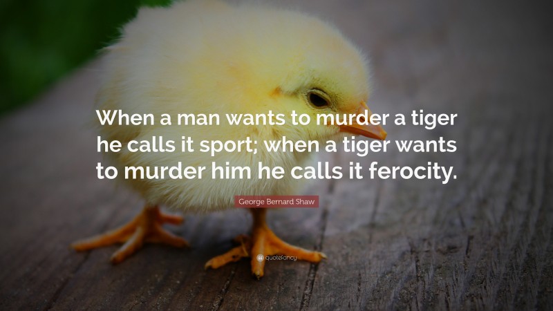 George Bernard Shaw Quote: “When a man wants to murder a tiger he calls it sport; when a tiger wants to murder him he calls it ferocity.”