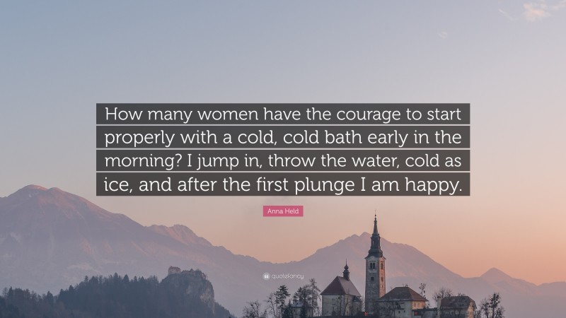 Anna Held Quote: “How many women have the courage to start properly with a cold, cold bath early in the morning? I jump in, throw the water, cold as ice, and after the first plunge I am happy.”