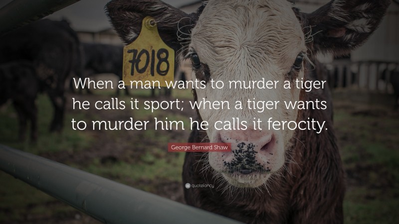 George Bernard Shaw Quote: “When a man wants to murder a tiger he calls it sport; when a tiger wants to murder him he calls it ferocity.”