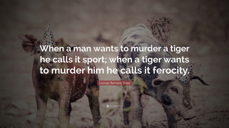 George Bernard Shaw Quote: “When a man wants to murder a tiger he calls it sport; when a tiger wants to murder him he calls it ferocity.”