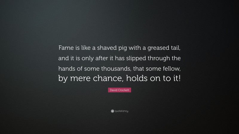 David Crockett Quote: “Fame is like a shaved pig with a greased tail, and it is only after it has slipped through the hands of some thousands, that some fellow, by mere chance, holds on to it!”