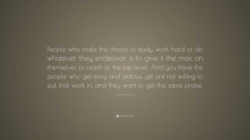 Evander Holyfield Quote: “People who make the choice to study, work hard or do whatever they endeavor is to give it the max on themselves to reach to the top level. And you have the people who get envy and jealous, yet are not willing to put that work in, and they want to get the same praise.”