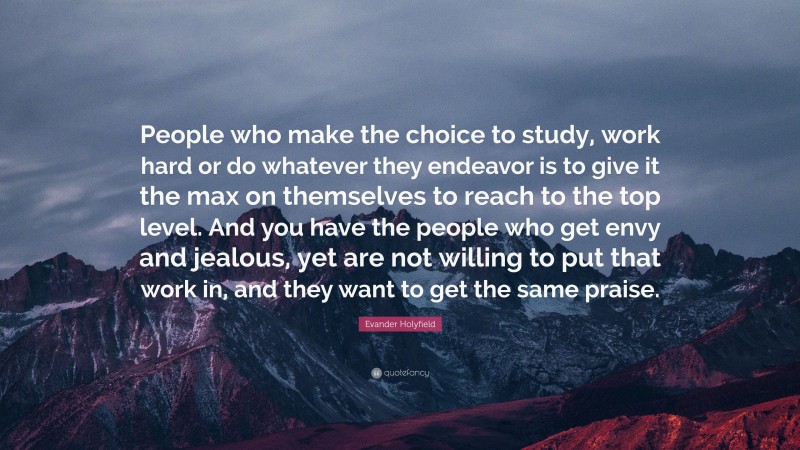 Evander Holyfield Quote: “People who make the choice to study, work hard or do whatever they endeavor is to give it the max on themselves to reach to the top level. And you have the people who get envy and jealous, yet are not willing to put that work in, and they want to get the same praise.”