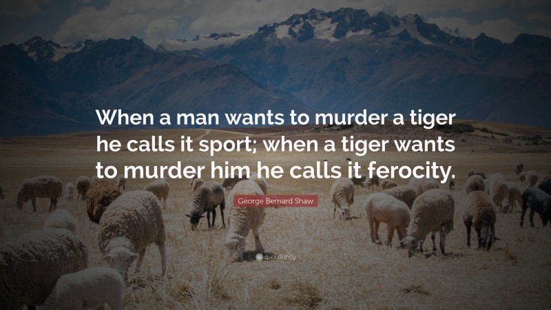 George Bernard Shaw Quote: “When a man wants to murder a tiger he calls it sport; when a tiger wants to murder him he calls it ferocity.”