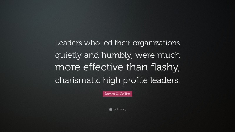 James C. Collins Quote: “Leaders who led their organizations quietly and humbly, were much more effective than flashy, charismatic high profile leaders.”