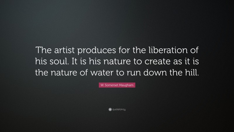 W. Somerset Maugham Quote: “The artist produces for the liberation of his soul. It is his nature to create as it is the nature of water to run down the hill.”