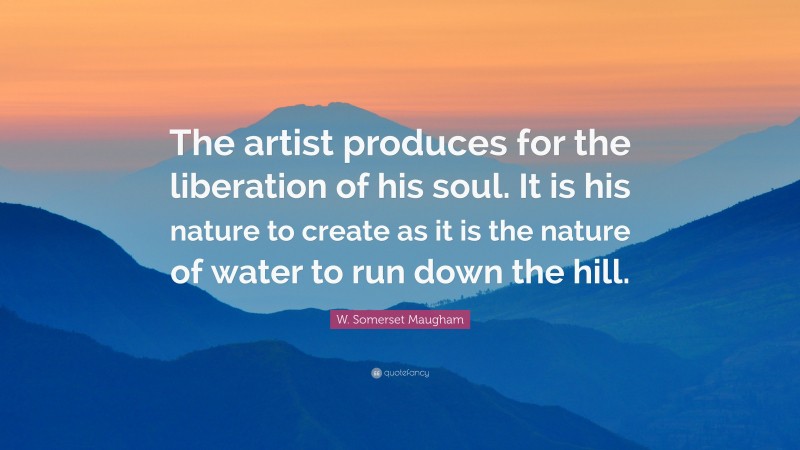 W. Somerset Maugham Quote: “The artist produces for the liberation of his soul. It is his nature to create as it is the nature of water to run down the hill.”