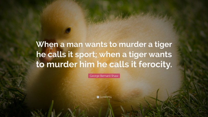 George Bernard Shaw Quote: “When a man wants to murder a tiger he calls it sport; when a tiger wants to murder him he calls it ferocity.”