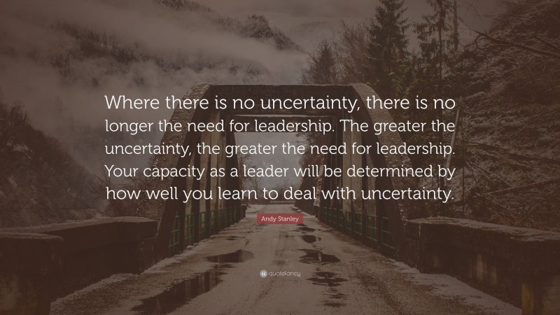 Andy Stanley Quote: “Where there is no uncertainty, there is no longer the need for leadership. The greater the uncertainty, the greater the need for leadership. Your capacity as a leader will be determined by how well you learn to deal with uncertainty.”