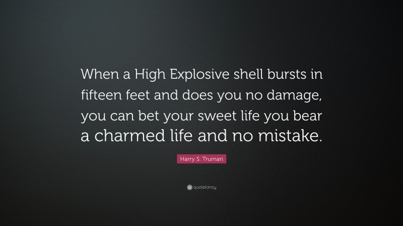 Harry S. Truman Quote: “When a High Explosive shell bursts in fifteen feet and does you no damage, you can bet your sweet life you bear a charmed life and no mistake.”