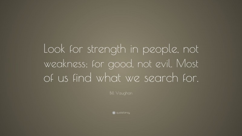 Bill Vaughan Quote: “Look for strength in people, not weakness; for good, not evil. Most of us find what we search for.”