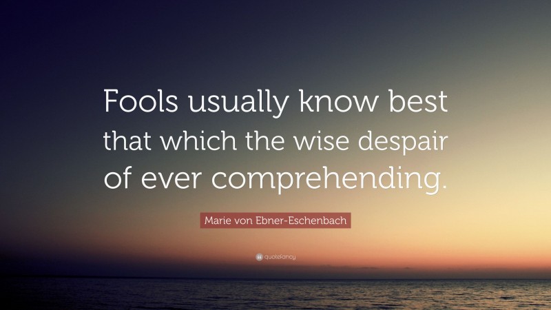 Marie von Ebner-Eschenbach Quote: “Fools usually know best that which the wise despair of ever comprehending.”