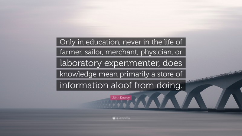 John Dewey Quote: “Only in education, never in the life of farmer, sailor, merchant, physician, or laboratory experimenter, does knowledge mean primarily a store of information aloof from doing.”