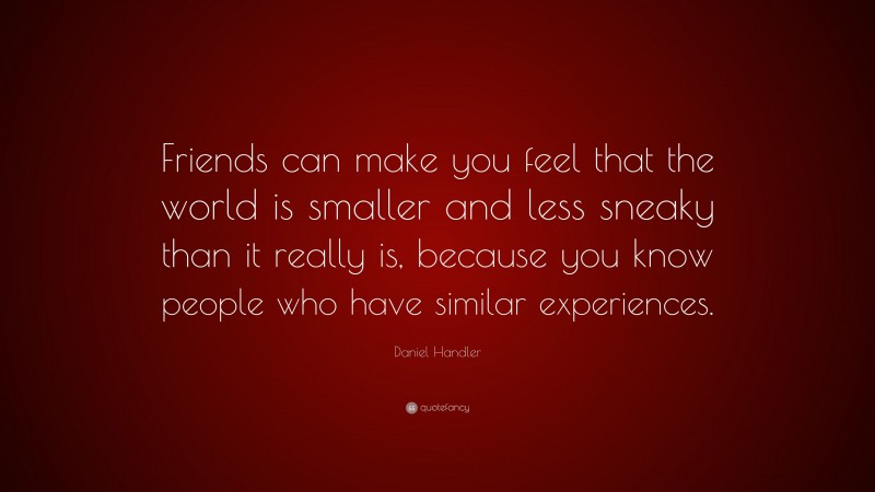 Daniel Handler Quote: “Friends can make you feel that the world is smaller and less sneaky than it really is, because you know people who have similar experiences.”
