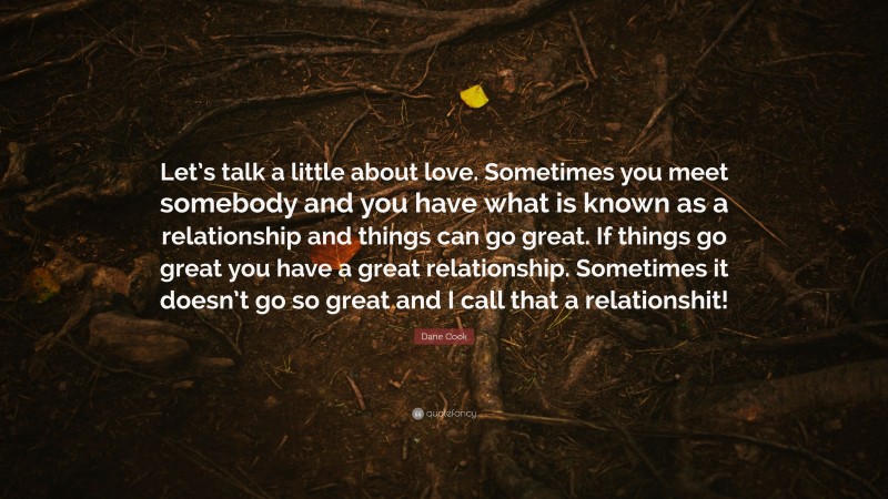 Dane Cook Quote: “Let’s talk a little about love. Sometimes you meet somebody and you have what is known as a relationship and things can go great. If things go great you have a great relationship. Sometimes it doesn’t go so great and I call that a relationshit!”