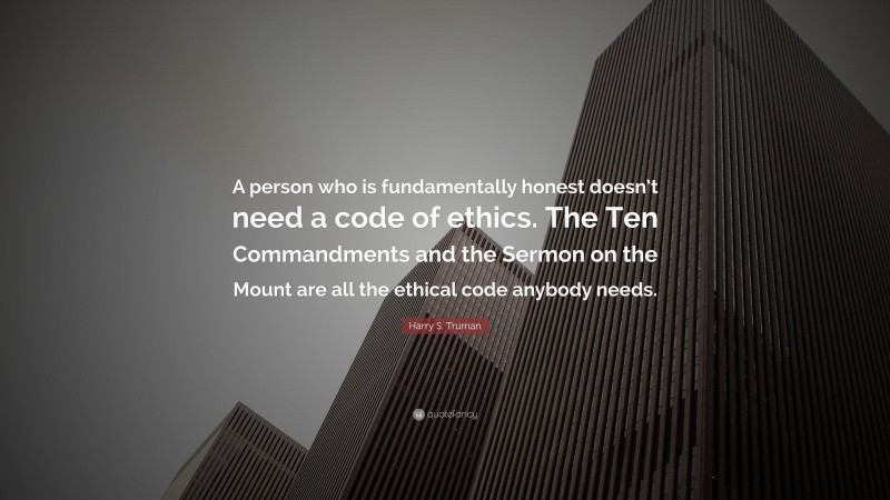 Harry S. Truman Quote: “A person who is fundamentally honest doesn’t need a code of ethics. The Ten Commandments and the Sermon on the Mount are all the ethical code anybody needs.”