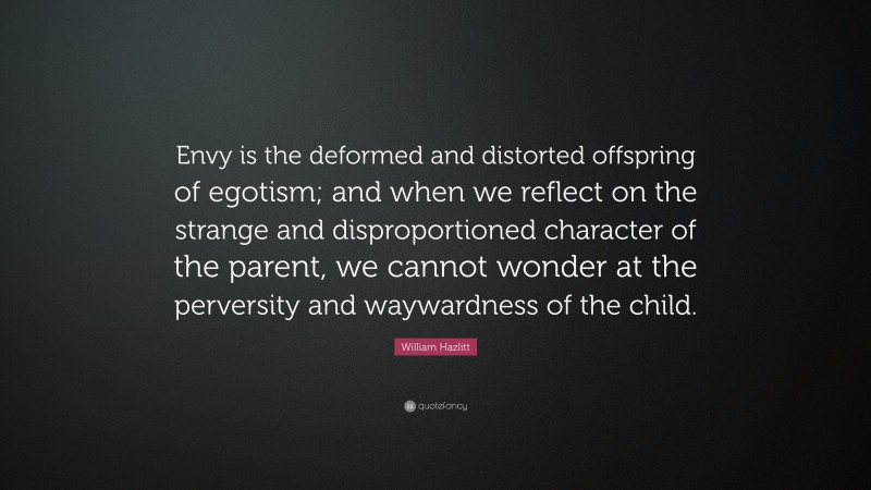 William Hazlitt Quote: “Envy is the deformed and distorted offspring of egotism; and when we reflect on the strange and disproportioned character of the parent, we cannot wonder at the perversity and waywardness of the child.”