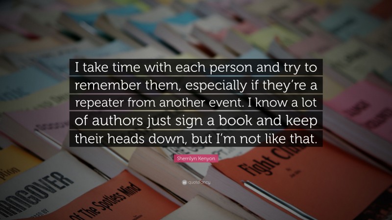 Sherrilyn Kenyon Quote: “I take time with each person and try to remember them, especially if they’re a repeater from another event. I know a lot of authors just sign a book and keep their heads down, but I’m not like that.”
