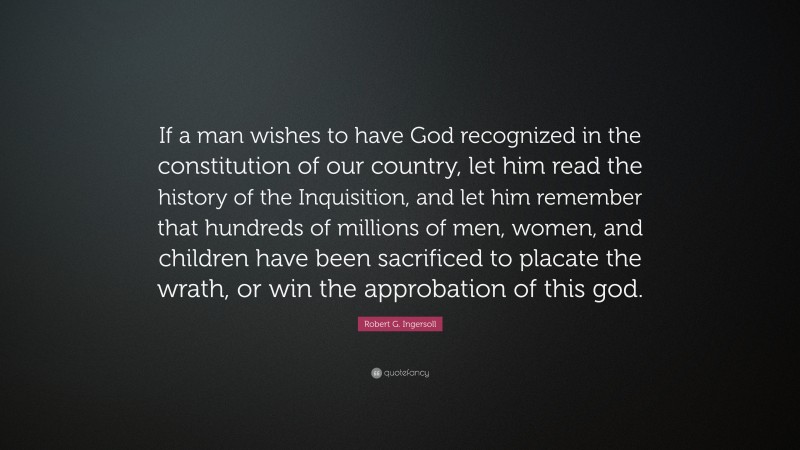 Robert G. Ingersoll Quote: “If a man wishes to have God recognized in the constitution of our country, let him read the history of the Inquisition, and let him remember that hundreds of millions of men, women, and children have been sacrificed to placate the wrath, or win the approbation of this god.”