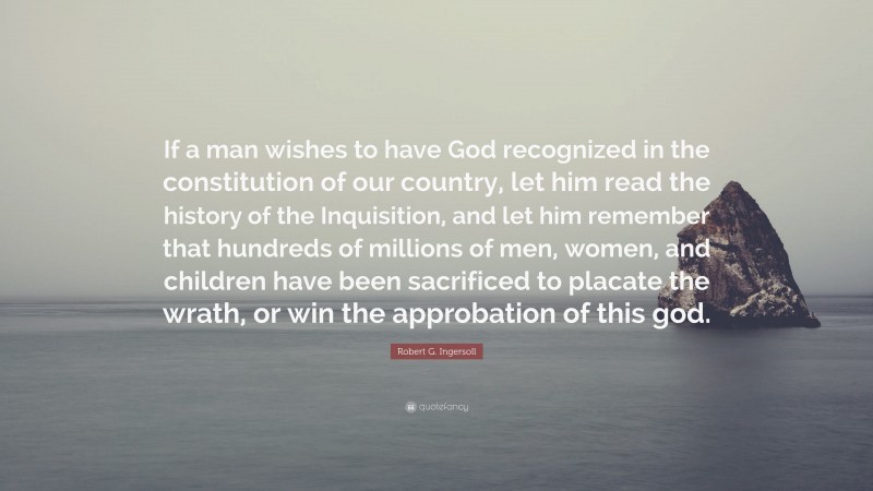 Robert G. Ingersoll Quote: “If a man wishes to have God recognized in the constitution of our country, let him read the history of the Inquisition, and let him remember that hundreds of millions of men, women, and children have been sacrificed to placate the wrath, or win the approbation of this god.”